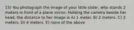 15) You photograph the image of your little sister, who stands 2 meters in front of a plane mirror. Holding the camera beside her head, the distance to her image is A) 1 meter. B) 2 meters. C) 3 meters. D) 4 meters. E) none of the above