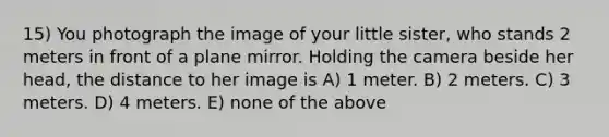 15) You photograph the image of your little sister, who stands 2 meters in front of a plane mirror. Holding the camera beside her head, the distance to her image is A) 1 meter. B) 2 meters. C) 3 meters. D) 4 meters. E) none of the above