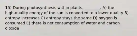 15) During photosynthesis within plants, ________. A) the high‑quality energy of the sun is converted to a lower quality B) entropy increases C) entropy stays the same D) oxygen is consumed E) there is net consumption of water and carbon dioxide