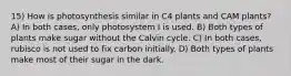 15) How is photosynthesis similar in C4 plants and CAM plants? A) In both cases, only photosystem I is used. B) Both types of plants make sugar without the Calvin cycle. C) In both cases, rubisco is not used to fix carbon initially. D) Both types of plants make most of their sugar in the dark.