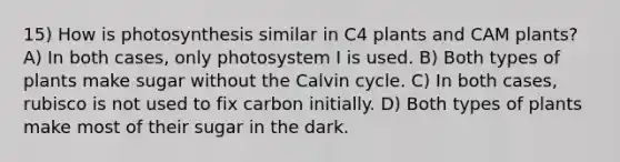 15) How is photosynthesis similar in C4 plants and CAM plants? A) In both cases, only photosystem I is used. B) Both types of plants make sugar without the Calvin cycle. C) In both cases, rubisco is not used to fix carbon initially. D) Both types of plants make most of their sugar in the dark.