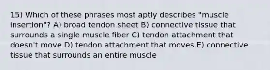 15) Which of these phrases most aptly describes "muscle insertion"? A) broad tendon sheet B) <a href='https://www.questionai.com/knowledge/kYDr0DHyc8-connective-tissue' class='anchor-knowledge'>connective tissue</a> that surrounds a single muscle fiber C) tendon attachment that doesn't move D) tendon attachment that moves E) connective tissue that surrounds an entire muscle