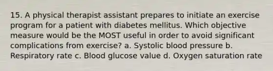 15. A physical therapist assistant prepares to initiate an exercise program for a patient with diabetes mellitus. Which objective measure would be the MOST useful in order to avoid significant complications from exercise? a. Systolic blood pressure b. Respiratory rate c. Blood glucose value d. Oxygen saturation rate