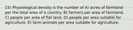 15) Physiological density is the number of A) acres of farmland per the total area of a country. B) farmers per area of farmland. C) people per area of flat land. D) people per area suitable for agriculture. E) farm animals per area suitable for agriculture.