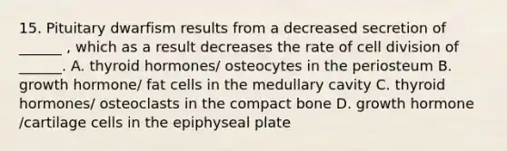 15. Pituitary dwarfism results from a decreased secretion of ______ , which as a result decreases the rate of cell division of ______. A. thyroid hormones/ osteocytes in the periosteum B. growth hormone/ fat cells in the medullary cavity C. thyroid hormones/ osteoclasts in the compact bone D. growth hormone /cartilage cells in the epiphyseal plate