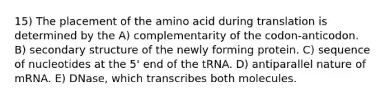 15) The placement of the amino acid during translation is determined by the A) complementarity of the codon-anticodon. B) secondary structure of the newly forming protein. C) sequence of nucleotides at the 5' end of the tRNA. D) antiparallel nature of mRNA. E) DNase, which transcribes both molecules.