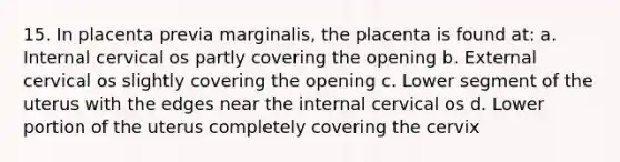 15. In placenta previa marginalis, the placenta is found at: a. Internal cervical os partly covering the opening b. External cervical os slightly covering the opening c. Lower segment of the uterus with the edges near the internal cervical os d. Lower portion of the uterus completely covering the cervix