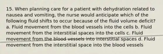 15. When planning care for a patient with dehydration related to nausea and vomiting, the nurse would anticipate which of the following fluid shifts to occur because of the fluid volume deficit? a. Fluid movement from the blood vessels into the cells b. Fluid movement from the interstitial spaces into the cells c. Fluid movement from the blood vessels into interstitial spaces d. Fluid movement from the interstitial space into the blood vessels