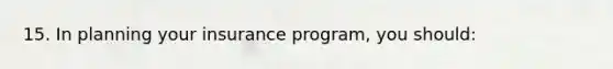 15. In planning your insurance program, you should: