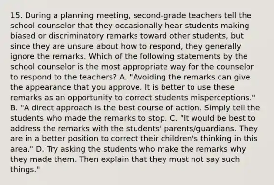 15. During a planning meeting, second-grade teachers tell the school counselor that they occasionally hear students making biased or discriminatory remarks toward other students, but since they are unsure about how to respond, they generally ignore the remarks. Which of the following statements by the school counselor is the most appropriate way for the counselor to respond to the teachers? A. "Avoiding the remarks can give the appearance that you approve. It is better to use these remarks as an opportunity to correct students misperceptions." B. "A direct approach is the best course of action. Simply tell the students who made the remarks to stop. C. "It would be best to address the remarks with the students' parents/guardians. They are in a better position to correct their children's thinking in this area." D. Try asking the students who make the remarks why they made them. Then explain that they must not say such things."