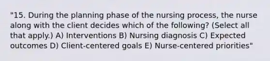 "15. During the planning phase of the nursing process, the nurse along with the client decides which of the following? (Select all that apply.) A) Interventions B) Nursing diagnosis C) Expected outcomes D) Client-centered goals E) Nurse-centered priorities"