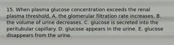 15. When plasma glucose concentration exceeds the renal plasma threshold, A. the glomerular filtration rate increases. B. the volume of urine decreases. C. glucose is secreted into the peritubular capillary. D. glucose appears in the urine. E. glucose disappears from the urine.