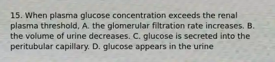 15. When plasma glucose concentration exceeds the renal plasma threshold, A. the glomerular filtration rate increases. B. the volume of urine decreases. C. glucose is secreted into the peritubular capillary. D. glucose appears in the urine