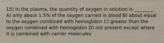 15) In the plasma, the quantity of oxygen in solution is ________. A) only about 1.5% of the oxygen carried in blood B) about equal to the oxygen combined with hemoglobin C) greater than the oxygen combined with hemoglobin D) not present except where it is combined with carrier molecules