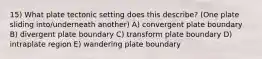 15) What plate tectonic setting does this describe? (One plate sliding into/underneath another) A) convergent plate boundary B) divergent plate boundary C) transform plate boundary D) intraplate region E) wandering plate boundary