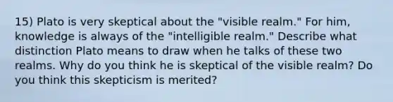 15) Plato is very skeptical about the "visible realm." For him, knowledge is always of the "intelligible realm." Describe what distinction Plato means to draw when he talks of these two realms. Why do you think he is skeptical of the visible realm? Do you think this skepticism is merited?