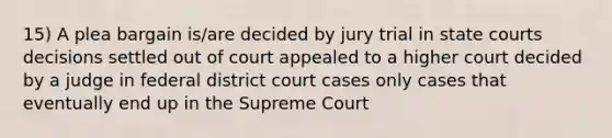 15) A plea bargain is/are decided by jury trial in state courts decisions settled out of court appealed to a higher court decided by a judge in federal district court cases only cases that eventually end up in the Supreme Court