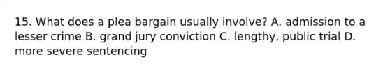 15. What does a plea bargain usually involve? A. admission to a lesser crime B. grand jury conviction C. lengthy, public trial D. more severe sentencing