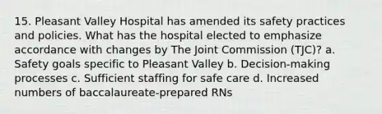 15. Pleasant Valley Hospital has amended its safety practices and policies. What has the hospital elected to emphasize accordance with changes by The Joint Commission (TJC)? a. Safety goals specific to Pleasant Valley b. Decision-making processes c. Sufficient staffing for safe care d. Increased numbers of baccalaureate-prepared RNs