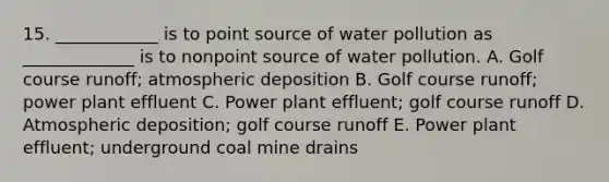 15. ____________ is to point source of water pollution as _____________ is to nonpoint source of water pollution. A. Golf course runoff; atmospheric deposition B. Golf course runoff; power plant effluent C. Power plant effluent; golf course runoff D. Atmospheric deposition; golf course runoff E. Power plant effluent; underground coal mine drains