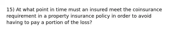 15) At what point in time must an insured meet the coinsurance requirement in a property insurance policy in order to avoid having to pay a portion of the loss?