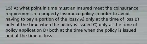 15) At what point in time must an insured meet the coinsurance requirement in a property insurance policy in order to avoid having to pay a portion of the loss? A) only at the time of loss B) only at the time when the policy is issued C) only at the time of policy application D) both at the time when the policy is issued and at the time of loss