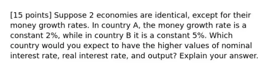 [15 points] Suppose 2 economies are identical, except for their money growth rates. In country A, the money growth rate is a constant 2%, while in country B it is a constant 5%. Which country would you expect to have the higher values of nominal interest rate, real interest rate, and output? Explain your answer.