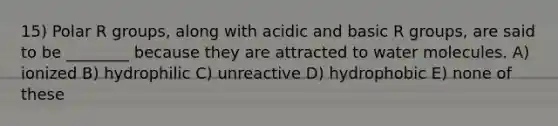 15) Polar R groups, along with acidic and basic R groups, are said to be ________ because they are attracted to water molecules. A) ionized B) hydrophilic C) unreactive D) hydrophobic E) none of these