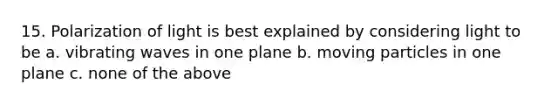 15. Polarization of light is best explained by considering light to be a. vibrating waves in one plane b. moving particles in one plane c. none of the above