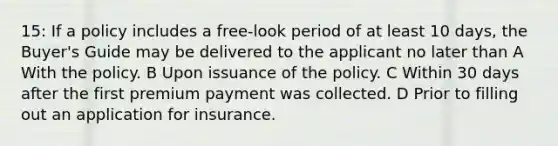 15: If a policy includes a free-look period of at least 10 days, the Buyer's Guide may be delivered to the applicant no later than A With the policy. B Upon issuance of the policy. C Within 30 days after the first premium payment was collected. D Prior to filling out an application for insurance.