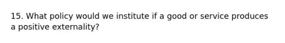 15. What policy would we institute if a good or service produces a positive externality?