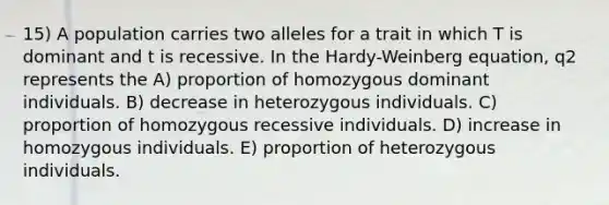 15) A population carries two alleles for a trait in which T is dominant and t is recessive. In the Hardy-Weinberg equation, q2 represents the A) proportion of homozygous dominant individuals. B) decrease in heterozygous individuals. C) proportion of homozygous recessive individuals. D) increase in homozygous individuals. E) proportion of heterozygous individuals.