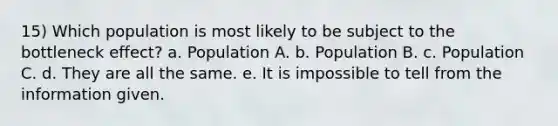 15) Which population is most likely to be subject to the bottleneck effect? a. Population A. b. Population B. c. Population C. d. They are all the same. e. It is impossible to tell from the information given.