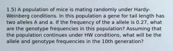 1.5) A population of mice is mating randomly under Hardy-Weinberg conditions. In this population a gene for tail length has two alleles A and a. If the frequency of the a allele is 0.27, what are the genotype frequencies in this population? Assuming that the population continues under HW conditions, what will be the allele and genotype frequencies in the 10th generation?