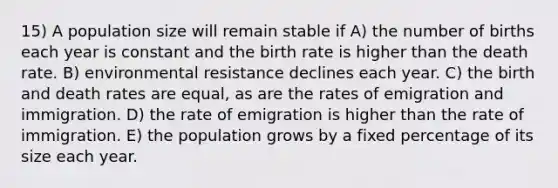 15) A population size will remain stable if A) the number of births each year is constant and the birth rate is higher than the death rate. B) environmental resistance declines each year. C) the birth and death rates are equal, as are the rates of emigration and immigration. D) the rate of emigration is higher than the rate of immigration. E) the population grows by a fixed percentage of its size each year.