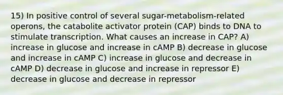 15) In positive control of several sugar-metabolism-related operons, the catabolite activator protein (CAP) binds to DNA to stimulate transcription. What causes an increase in CAP? A) increase in glucose and increase in cAMP B) decrease in glucose and increase in cAMP C) increase in glucose and decrease in cAMP D) decrease in glucose and increase in repressor E) decrease in glucose and decrease in repressor