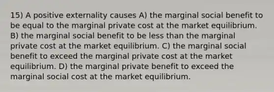 15) A positive externality causes A) the marginal social benefit to be equal to the marginal private cost at the market equilibrium. B) the marginal social benefit to be less than the marginal private cost at the market equilibrium. C) the marginal social benefit to exceed the marginal private cost at the market equilibrium. D) the marginal private benefit to exceed the marginal social cost at the market equilibrium.