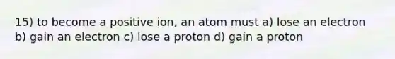 15) to become a positive ion, an atom must a) lose an electron b) gain an electron c) lose a proton d) gain a proton