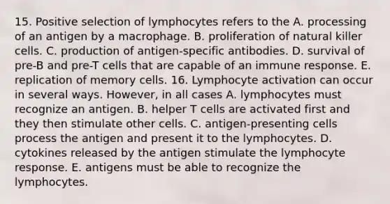 15. Positive selection of lymphocytes refers to the A. processing of an antigen by a macrophage. B. proliferation of natural killer cells. C. production of antigen-specific antibodies. D. survival of pre-B and pre-T cells that are capable of an immune response. E. replication of memory cells. 16. Lymphocyte activation can occur in several ways. However, in all cases A. lymphocytes must recognize an antigen. B. helper T cells are activated first and they then stimulate other cells. C. antigen-presenting cells process the antigen and present it to the lymphocytes. D. cytokines released by the antigen stimulate the lymphocyte response. E. antigens must be able to recognize the lymphocytes.