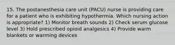 15. The postanesthesia care unit (PACU) nurse is providing care for a patient who is exhibiting hypothermia. Which nursing action is appropriate? 1) Monitor breath sounds 2) Check serum glucose level 3) Hold prescribed opioid analgesics 4) Provide warm blankets or warming devices