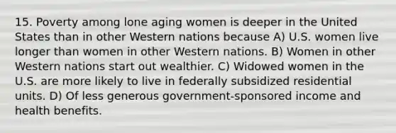 15. Poverty among lone aging women is deeper in the United States than in other Western nations because A) U.S. women live longer than women in other Western nations. B) Women in other Western nations start out wealthier. C) Widowed women in the U.S. are more likely to live in federally subsidized residential units. D) Of less generous government-sponsored income and health benefits.