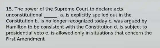 15. The power of the Supreme Court to declare acts unconstitutional ______. a. is explicitly spelled out in the Constitution b. is no longer recognized today c. was argued by Hamilton to be consistent with the Constitution d. is subject to presidential veto e. is allowed only in situations that concern the First Amendment