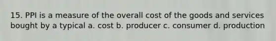 15. PPI is a measure of the overall cost of the goods and services bought by a typical a. cost b. producer c. consumer d. production