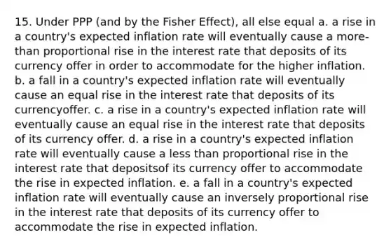 15. Under PPP (and by the Fisher Effect), all else equal a. a rise in a country's expected inflation rate will eventually cause a more-than proportional rise in the interest rate that deposits of its currency offer in order to accommodate for the higher inflation. b. a fall in a country's expected inflation rate will eventually cause an equal rise in the interest rate that deposits of its currencyoffer. c. a rise in a country's expected inflation rate will eventually cause an equal rise in the interest rate that deposits of its currency offer. d. a rise in a country's expected inflation rate will eventually cause a less than proportional rise in the interest rate that depositsof its currency offer to accommodate the rise in expected inflation. e. a fall in a country's expected inflation rate will eventually cause an inversely proportional rise in the interest rate that deposits of its currency offer to accommodate the rise in expected inflation.