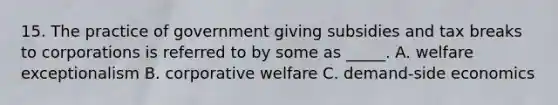 15. The practice of government giving subsidies and tax breaks to corporations is referred to by some as _____. A. welfare exceptionalism B. corporative welfare C. demand-side economics