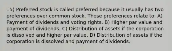 15) Preferred stock is called preferred because it usually has two preferences over common stock. These preferences relate to: A) Payment of dividends and voting rights. B) Higher par value and payment of dividends. C) Distribution of assets if the corporation is dissolved and higher par value. D) Distribution of assets if the corporation is dissolved and payment of dividends.