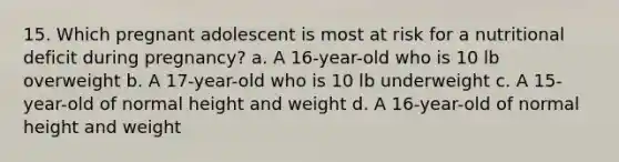 15. Which pregnant adolescent is most at risk for a nutritional deficit during pregnancy? a. A 16-year-old who is 10 lb overweight b. A 17-year-old who is 10 lb underweight c. A 15-year-old of normal height and weight d. A 16-year-old of normal height and weight