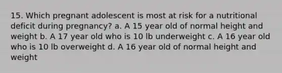 15. Which pregnant adolescent is most at risk for a nutritional deficit during pregnancy? a. A 15 year old of normal height and weight b. A 17 year old who is 10 lb underweight c. A 16 year old who is 10 lb overweight d. A 16 year old of normal height and weight