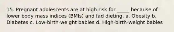 15. Pregnant adolescents are at high risk for _____ because of lower body mass indices (BMIs) and fad dieting. a. Obesity b. Diabetes c. Low-birth-weight babies d. High-birth-weight babies