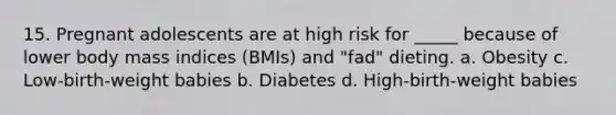 15. Pregnant adolescents are at high risk for _____ because of lower body mass indices (BMIs) and "fad" dieting. a. Obesity c. Low-birth-weight babies b. Diabetes d. High-birth-weight babies